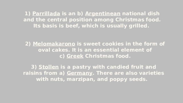 1) Parrillada is an b) Argentinean national dish and the central position among Christmas food. Its basis is beef, which is usually grilled.  2) Melomakarono is sweet cookies in the form of oval cakes. It is an essential element of c)  Greek  Christmas food. 3) Stollen is a pastry with candied fruit and raisins from a) Germany . There are also varieties with nuts, marzipan, and poppy seeds.   