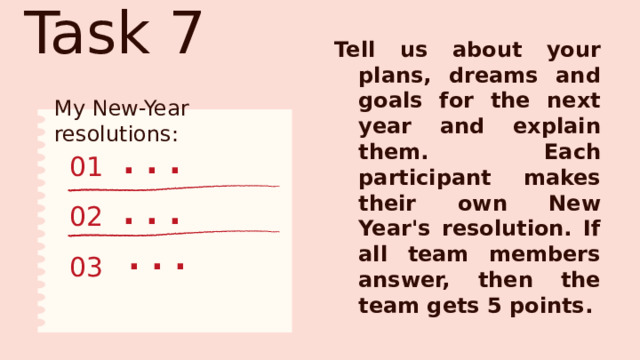 Task 7 Tell us about your plans, dreams and goals for the next year and explain them. Each participant makes their own New Year's resolution. If all team members answer, then the team gets 5 points. My New-Year resolutions: . . . 01 . . . 02 . . . 03 