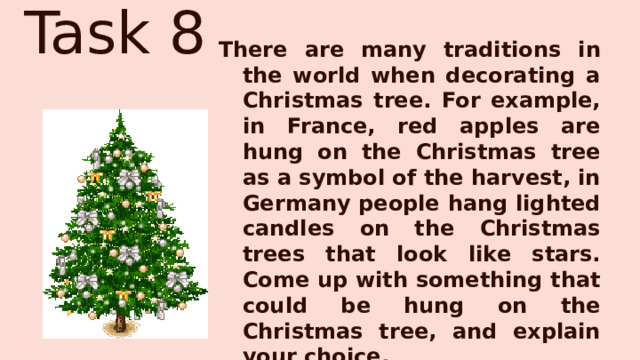 Task 8 There are many traditions in the world when decorating a Christmas tree. For example, in France, red apples are hung on the Christmas tree as a symbol of the harvest, in Germany people hang lighted candles on the Christmas trees that look like stars. Come up with something that could be hung on the Christmas tree, and explain your choice. 