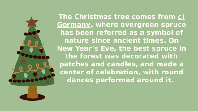 The Christmas tree comes from c) Germany , where evergreen spruce has been referred as a symbol of nature since ancient times. On New Year’s Eve, the best spruce in the forest was decorated with patches and candles, and made a center of celebration, with round dances performed around it. 