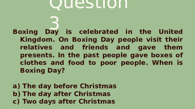 Question 3 Boxing Day is celebrated in the United Kingdom. On Boxing Day people visit their relatives and friends and gave them presents. In the past people gave boxes of clothes and food to poor people. When is Boxing Day?  The day before Christmas The day after Christmas Two days after Christmas 