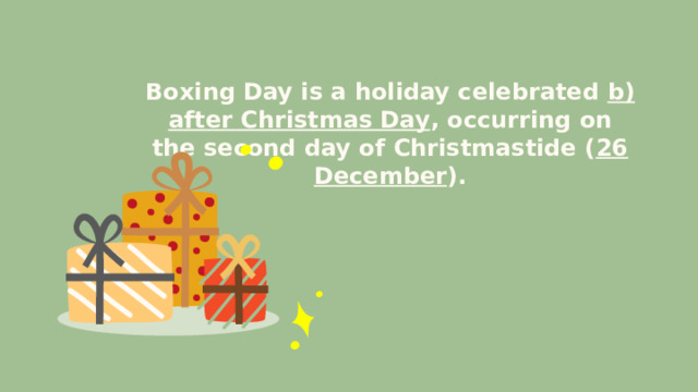 Boxing Day is a holiday celebrated b) after Christmas Day , occurring on the second day of Christmastide ( 26 December ). 