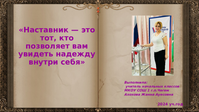   «Наставник — это тот, кто позволяет вам увидеть надежду внутри себя» Выполнила:  учитель начальных классов МКОУ СОШ 1 г.п.Чегем Ахохова Жанна Ауесовна 2024 уч.год 