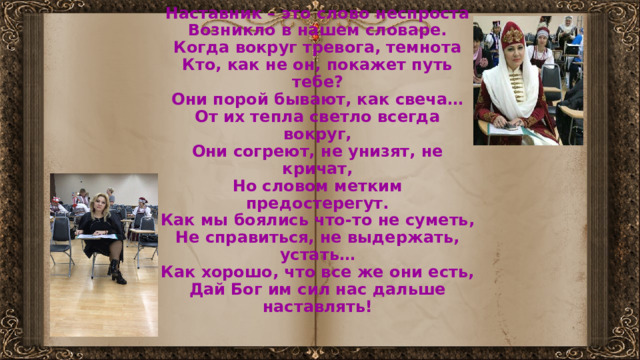          Наставник – это слово неспроста  Возникло в нашем словаре.  Когда вокруг тревога, темнота  Кто, как не он, покажет путь тебе?  Они порой бывают, как свеча…  От их тепла светло всегда вокруг,  Они согреют, не унизят, не кричат,  Но словом метким предостерегут.  Как мы боялись что-то не суметь,  Не справиться, не выдержать, устать…  Как хорошо, что все же они есть,  Дай Бог им сил нас дальше наставлять! 