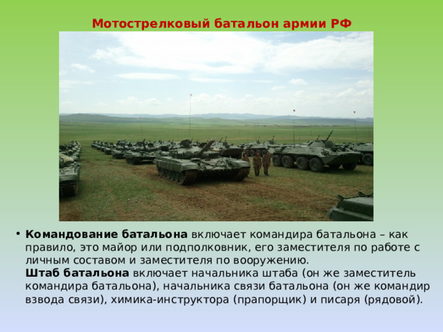 Мотострелковый батальон армии РФ   Командование батальона  включает командира батальона – как правило, это майор или подполковник, его заместителя по работе с личным составом и заместителя по вооружению.  Штаб батальона  включает начальника штаба (он же заместитель командира батальона), начальника связи батальона (он же командир взвода связи), химика-инструктора (прапорщик) и писаря (рядовой).   