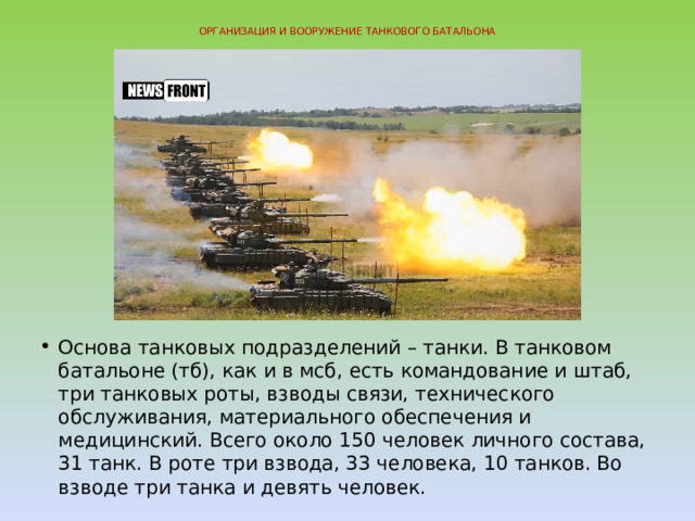 ОРГАНИЗАЦИЯ И ВООРУЖЕНИЕ ТАНКОВОГО БАТАЛЬОНА   Основа танковых подразделений – танки. В танковом батальоне (тб), как и в мсб, есть командование и штаб, три танковых роты, взводы связи, технического обслуживания, материального обеспечения и медицинский. Всего около 150 человек личного состава, 31 танк. В роте три взвода, 33 человека, 10 танков. Во взводе три танка и девять человек. 
