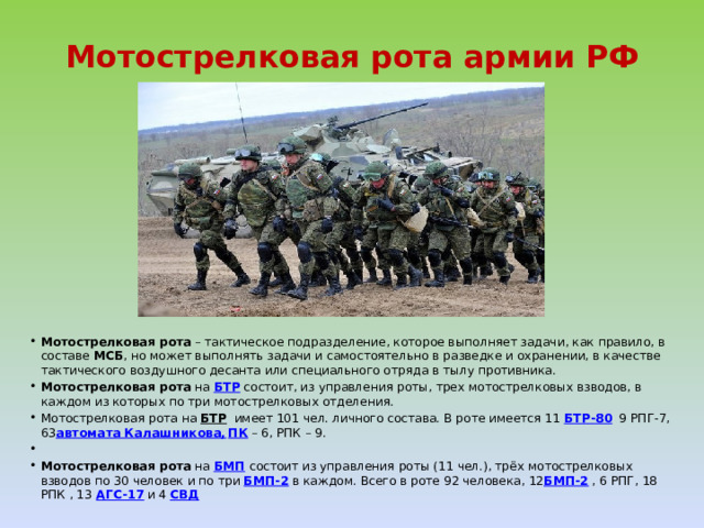 Мотострелковая рота армии РФ Мотострелковая рота – тактическое подразделение, которое выполняет задачи, как правило, в составе  МСБ , но может выполнять задачи и самостоятельно в разведке и охранении, в качестве тактического воздушного десанта или специального отряда в тылу противника. Мотострелковая рота  на  БТР  состоит, из управления роты, трех мотострелковых взводов, в каждом из которых по три мотострелковых отделения. Мотострелковая рота на  БТР   имеет 101 чел. личного состава. В роте имеется 11  БТР-80   9 РПГ-7, 63 автомата Калашникова,   ПК  – 6, РПК – 9.   Мотострелковая рота  на  БМП   состоит из управления роты (11 чел.), трёх мотострелковых взводов по 30 человек и по три  БМП-2  в каждом. Всего в роте 92 человека, 12 БМП-2  , 6 РПГ, 18 РПК , 13   АГС-17  и 4  СВД 