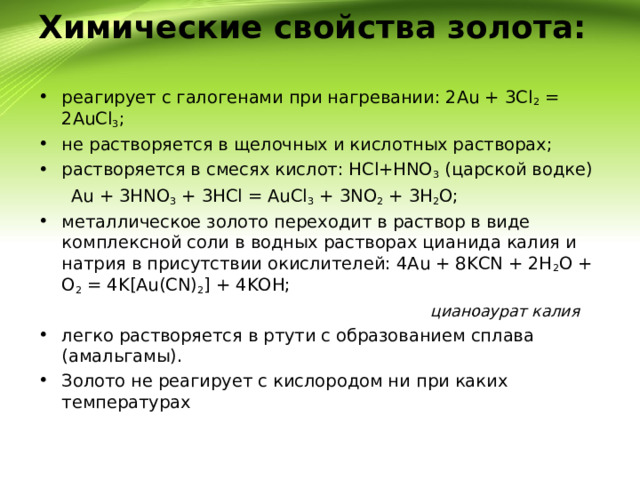 Химические свойства золота:   реагирует с галогенами при нагревании: 2Au + 3Cl 2  = 2AuCl 3 ; не растворяется в щелочных и кислотных растворах; растворяется в смесях кислот: HCl+HNO 3  (царской водке)  Au + 3HNO 3  + 3HCl = AuCl 3  + 3NO 2  + 3H 2 O; металлическое золото переходит в раствор в виде комплексной соли в водных растворах цианида калия и натрия в присутствии окислителей: 4Au + 8KCN + 2H 2 O + O 2  = 4K[Au(CN) 2 ] + 4KOH;  цианоаурат калия легко растворяется в ртути с образованием сплава (амальгамы). Золото не реагирует с кислородом ни при каких температурах 