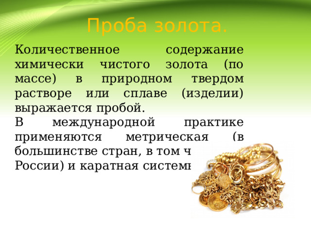   Проба золота. Количественное содержание химически чистого золота (по массе) в природном твердом растворе или сплаве (изделии) выражается пробой. В международной практике применяются метрическая (в большинстве стран, в том числе и в России) и каратная системы проб. 