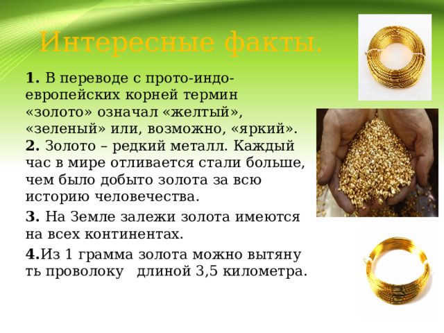 Интересные факты. 1. В переводе с прото-индо-европейских корней термин «золото» означал «желтый», «зеленый» или, возможно, «яркий».  2. Золото – редкий металл. Каждый час в мире отливается стали больше, чем было добыто золота за всю историю человечества. 3. На Земле залежи золота имеются на всех континентах. 4. Из 1 грамма золота можно вытянуть проволоку   длиной 3,5 километра. 