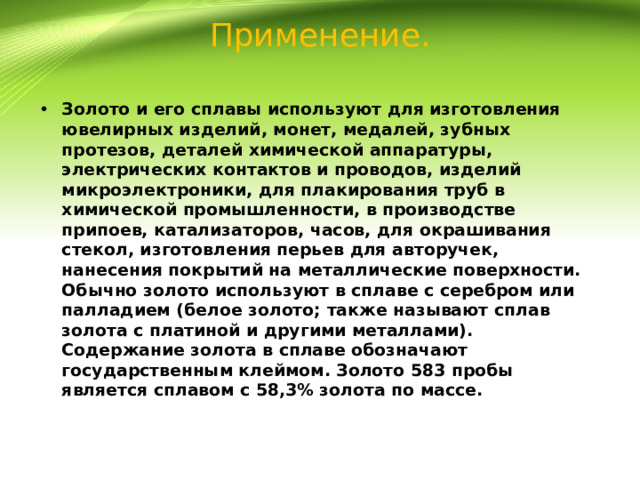 Применение. Золото и его сплавы используют для изготовления ювелирных изделий, монет, медалей, зубных протезов, деталей химической аппаратуры, электрических контактов и проводов, изделий микроэлектроники, для плакирования труб в химической промышленности, в производстве припоев, катализаторов, часов, для окрашивания стекол, изготовления перьев для авторучек, нанесения покрытий на металлические поверхности. Обычно золото используют в сплаве с серебром или палладием (белое золото; также называют сплав золота с платиной и другими металлами). Содержание золота в сплаве обозначают государственным клеймом. Золото 583 пробы является сплавом с 58,3% золота по массе. 