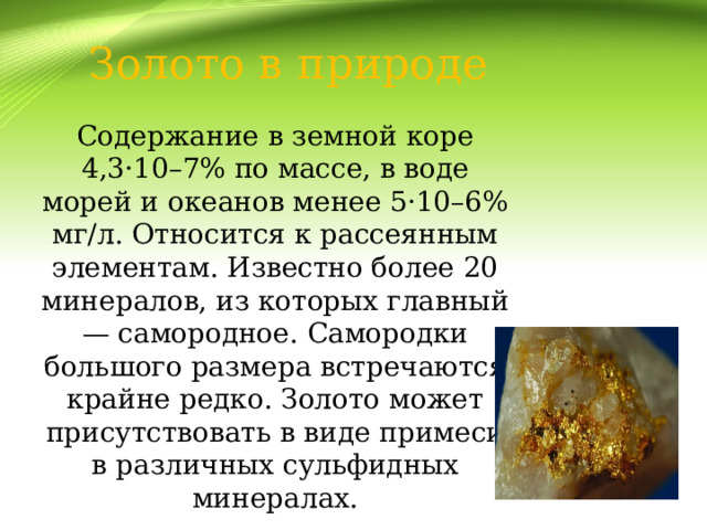 Золото в природе Содержание в земной коре 4,3·10–7% по массе, в воде морей и океанов менее 5·10–6% мг/л. Относится к рассеянным элементам. Известно более 20 минералов, из которых главный — самородное. Самородки большого размера встречаются крайне редко. Золото может присутствовать в виде примеси в различных сульфидных минералах.   