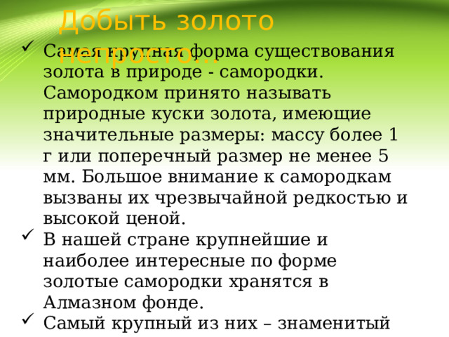 Добыть золото непросто… Самая крупная форма существования золота в природе - самородки. Самородком принято называть природные куски золота, имеющие значительные размеры: массу более 1 г или поперечный размер не менее 5 мм. Большое внимание к самородкам вызваны их чрезвычайной редкостью и высокой ценой. В нашей стране крупнейшие и наиболее интересные по форме золотые самородки хранятся в Алмазном фонде. Самый крупный из них – знаменитый “Большой треугольник” массой свыше 36кг  был найден в Челябинской области, недалеко от Миасса. 