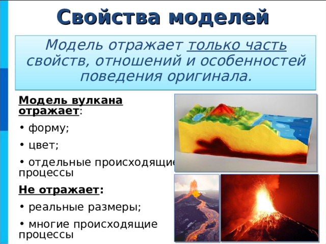 Свойства моделей Модель отражает только часть свойств, отношений и особенностей поведения оригинала. Модель  вулкана  отражает :  форму;  цвет;  отдельные происходящие процессы Не отражает :  реальные размеры;  многие происходящие процессы  