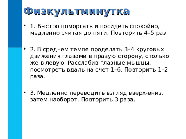 Физкультминутка 1.   Быстро поморгать и посидеть спокойно, медленно считая до пяти. Повторить 4–5 раз.  2. В среднем темпе проделать 3–4 круговых движения глазами в правую сторону, столько же в левую. Расслабив глазные мышцы, посмотреть вдаль на счет 1–6. Повторить 1–2 раза.  3. Медленно переводить взгляд вверх-вниз, затем наоборот. Повторить 3 раза. 