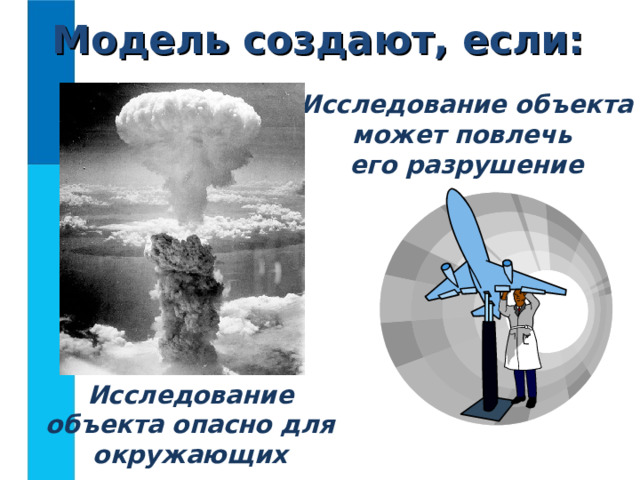 Модель создают, если: Исследование объекта может повлечь  его разрушение Исследование объекта опасно для окружающих  