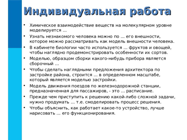 Индивидуальная работа Химическое взаимодействие веществ на молекулярном уровне моделируется … Узнать незнакомого человека можно по … его внешности, которое можно рассматривать как модель внешности человека. В кабинете биологии часто используется … фруктов и овощей, чтобы наглядно продемонстрировать особенности их сортов. Моделью, образцом сборки какого-нибудь прибора является сборочный … Чтобы сделать наглядными предложения архитектора по застройке района, строится … в определенном масштабе, который является моделью застройки. Модель движения поездов по железнодорожной станции, предназначенная для пассажиров, - это … расписание. Прежде чем приступить к решению какой-либо сложной задачи, нужно продумать … т.е. смоделировать процесс решения. Чтобы объяснить, как работает какое-то устройство, лучше нарисовать … его функционирования.  