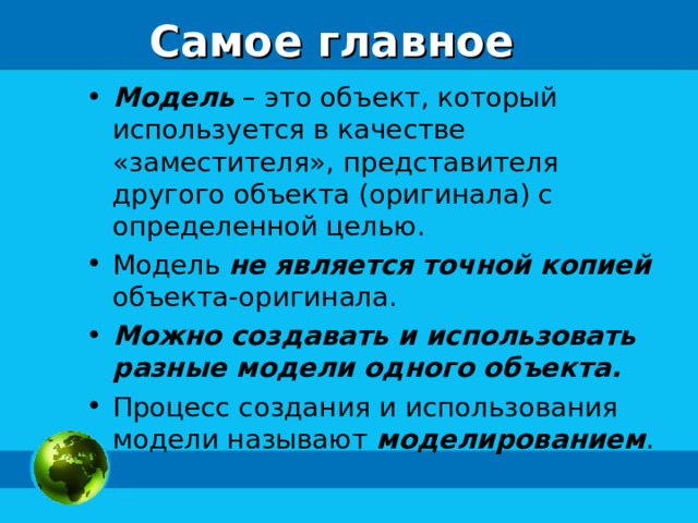 Самое главное Модель – это объект, который используется в качестве «заместителя», представителя другого объекта (оригинала) с определенной целью. Модель не является точной копией объекта-оригинала. Можно создавать и использовать разные модели одного объекта. Процесс создания и использования модели называют моделированием . 