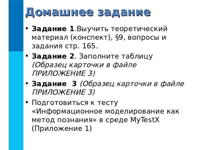 Домашнее задание Задание 1 .Выучить теоретический материал (конспект), §9, вопросы и задания стр. 165. Задание 2 . Заполните таблицу (Образец карточки в файле ПРИЛОЖЕНИЕ 3) Задание 3 (Образец карточки в файле ПРИЛОЖЕНИЕ 3) Подготовиться к тесту «Информационное моделирование как метод познания» в среде MyTestX (Приложение 1)  