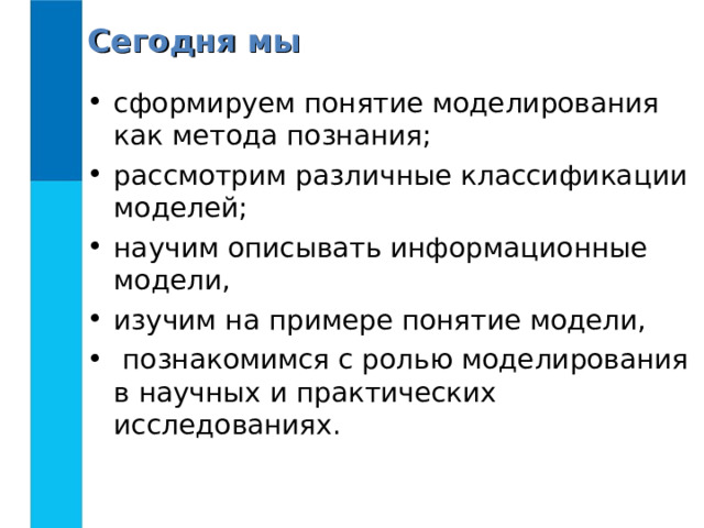 Сегодня мы сформируем понятие моделирования как метода познания; рассмотрим различные классификации моделей; научим описывать информационные модели, изучим на примере понятие модели,  познакомимся с ролью моделирования в научных и практических исследованиях. 