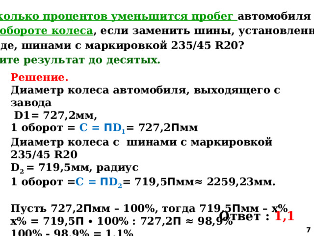 5. На сколько процентов уменьшится пробег автомобиля при  одном обороте колеса , если заменить шины, установленные на заводе, шинами с маркировкой 235/45 R20? Округлите результат до десятых. Решение. Диаметр колеса автомобиля, выходящего с завода  D1= 727,2мм, 1 оборот = С = П D 1 = 727,2 П мм Диаметр колеса с шинами с маркировкой 235/45 R20 D 2 = 719,5мм, радиус 1 оборот = С = П D 2 = 719,5 П мм≈ 2259,23мм.  Пусть 727,2 П мм – 100%, тогда 719,5 П мм – х% х% = 719,5 П ∙ 100% : 727,2 П ≈ 98,9% 100% - 98,9% = 1,1% Ответ : 1,1  