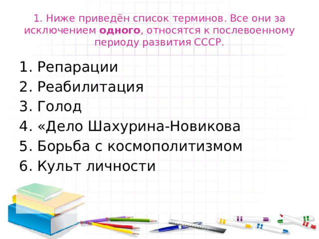 1. Ниже приведён список терминов. Все они за исключением одного , относятся к послевоенному периоду развития СССР. Репарации Реабилитация Голод «Дело Шахурина-Новикова Борьба с космополитизмом Культ личности 