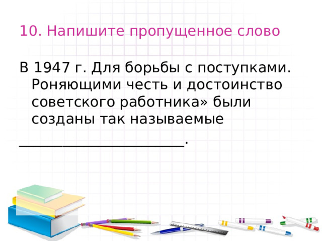 10. Напишите пропущенное слово В 1947 г. Для борьбы с поступками. Роняющими честь и достоинство советского работника» были созданы так называемые _______________________. 