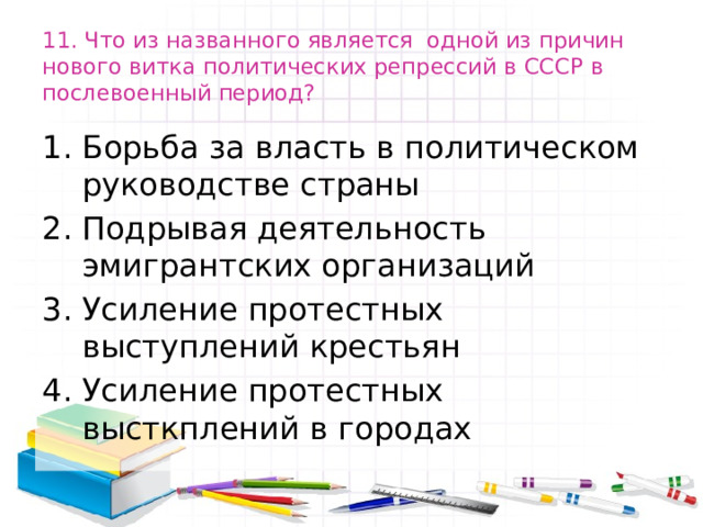 11. Что из названного является одной из причин нового витка политических репрессий в СССР в послевоенный период? Борьба за власть в политическом руководстве страны Подрывая деятельность эмигрантских организаций Усиление протестных выступлений крестьян Усиление протестных высткплений в городах 