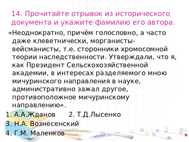 14. Прочитайте отрывок из исторического документа и укажите фамилию его автора.  «Неоднократно, причём голословно, а часто даже клеветнически, морганисты-вейсманисты, т.е. сторонники хромосомной теории наследственности. Утверждали, что я, как Президент Сельскохозяйственной академии, в интересах разделяемого мною мичуринского направления в науке, административно зажал другое, противоположное мичуринскому направлению». 1. А.А.Жданов 2. Т.Д.Лысенко 3. Н.А. Вознесенский 4. Г.М. Маленков 