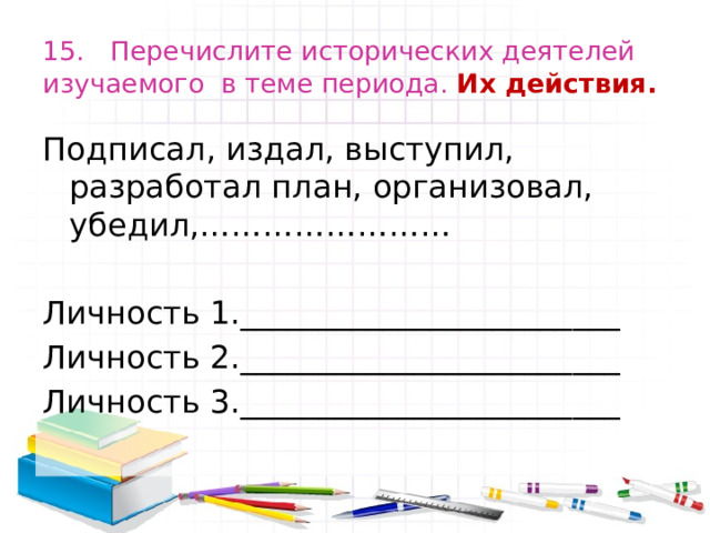 15. Перечислите исторических деятелей изучаемого в теме периода. Их действия. Подписал, издал, выступил, разработал план, организовал, убедил,…………………… Личность 1.________________________ Личность 2.________________________ Личность 3.________________________ 