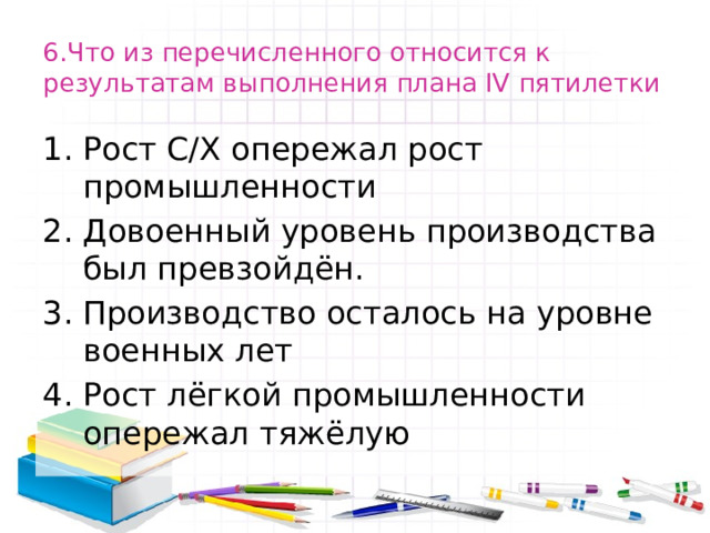 6.Что из перечисленного относится к результатам выполнения плана IV пятилетки Рост С/Х опережал рост промышленности Довоенный уровень производства был превзойдён. Производство осталось на уровне военных лет Рост лёгкой промышленности опережал тяжёлую 
