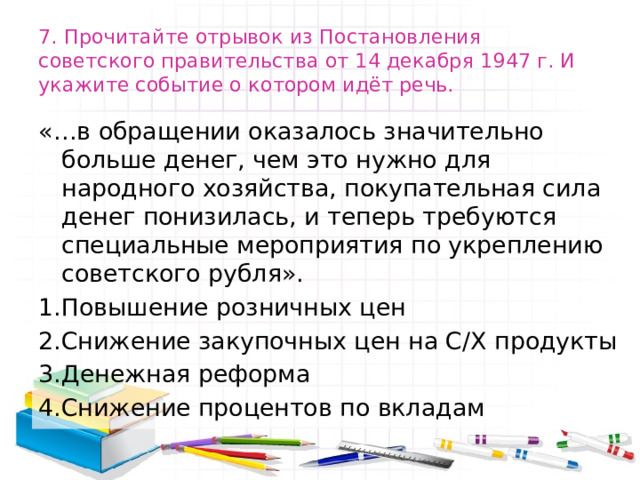 7. Прочитайте отрывок из Постановления советского правительства от 14 декабря 1947 г. И укажите событие о котором идёт речь. «…в обращении оказалось значительно больше денег, чем это нужно для народного хозяйства, покупательная сила денег понизилась, и теперь требуются специальные мероприятия по укреплению советского рубля». 1.Повышение розничных цен 2.Снижение закупочных цен на С/Х продукты 3.Денежная реформа 4.Снижение процентов по вкладам 