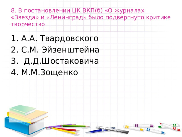 8. В постановлении ЦК ВКП(б) «О журналах «Звезда» и «Ленинград» было подвергнуто критике творчество А.А. Твардовского С.М. Эйзенштейна  Д.Д.Шостаковича М.М.Зощенко 