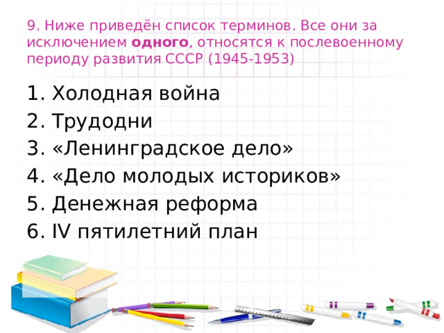 9. Ниже приведён список терминов. Все они за исключением одного , относятся к послевоенному периоду развития СССР (1945-1953) Холодная война Трудодни «Ленинградское дело» «Дело молодых историков» Денежная реформа IV пятилетний план 
