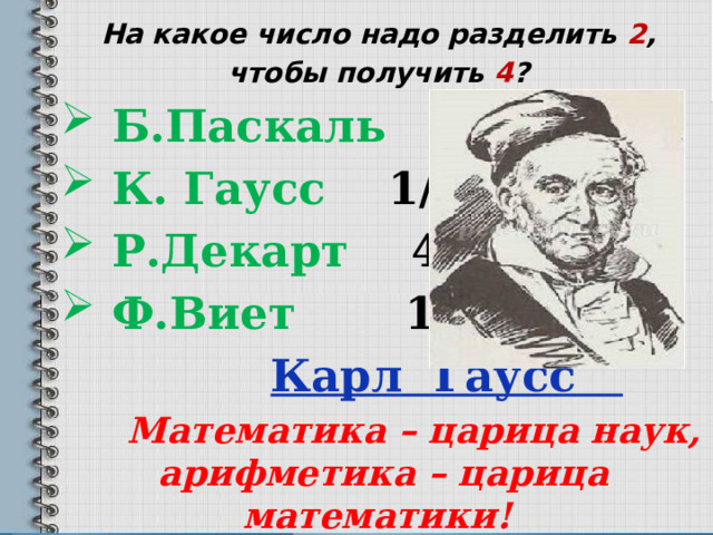 На какое число надо разделить 2 , чтобы получить 4 ?  Б.Паскаль 2  К. Гаусс 1/2  Р.Декарт 4    Ф.Виет 1  Карл Гаусс  Математика – царица наук, арифметика – царица математики!  