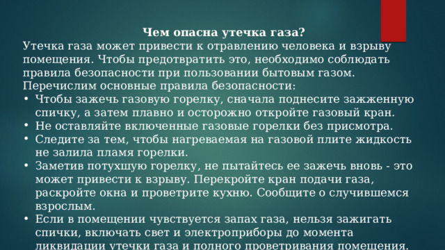 Чем опасна утечка газа? Утечка газа может привести к отравлению человека и взрыву помещения. Чтобы предотвратить это, необходимо соблюдать правила безопасности при пользовании бытовым газом. Перечислим основные правила безопасности: Чтобы зажечь газовую горелку, сначала поднесите зажженную спичку, а затем плавно и осторожно откройте газовый кран. Не оставляйте включенные газовые горелки без присмотра. Следите за тем, чтобы нагреваемая на газовой плите жидкость не залила пламя горелки. Заметив потухшую горелку, не пытайтесь ее зажечь вновь - это может привести к взрыву. Перекройте кран подачи газа, раскройте окна и проветрите кухню. Сообщите о случившемся взрослым. Если в помещении чувствуется запах газа, нельзя зажигать спички, включать свет и электроприборы до момента ликвидации утечки газа и полного проветривания помещения. 