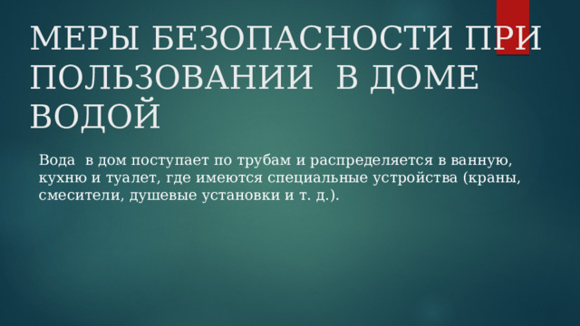 МЕРЫ БЕЗОПАСНОСТИ ПРИ ПОЛЬЗОВАНИИ В ДОМЕ ВОДОЙ Вода в дом поступает по трубам и распределяется в ванную, кухню и туалет, где имеются специальные устройства (краны, смесители, душевые установки и т. д.). 