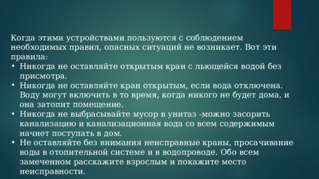 Когда этими устройствами пользуются с соблюдением необходимых правил, опасных ситуаций не возникает. Вот эти правила: Никогда не оставляйте открытым кран с льющейся водой без присмотра. Никогда не оставляйте кран открытым, если вода отключена. Воду могут включить в то время, когда никого не будет дома, и она затопит помещение. Никогда не выбрасывайте мусор в унитаз -можно засорить канализацию и канализационная вода со всем содержимым начнет поступать в дом. Не оставляйте без внимания неисправные краны, просачивание воды в отопительной системе и в водопроводе. Обо всем замеченном расскажите взрослым и покажите место неисправности. 