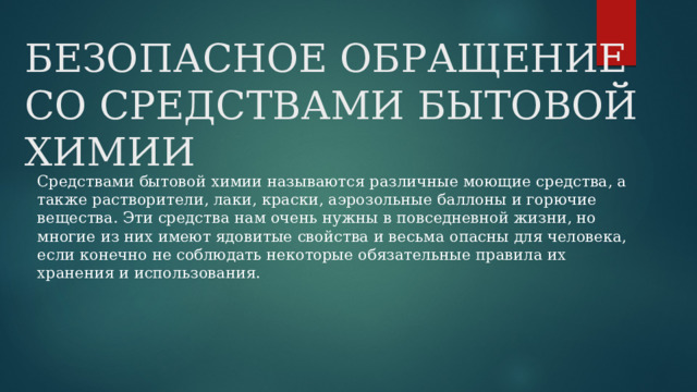 БЕЗОПАСНОЕ ОБРАЩЕНИЕ СО СРЕДСТВАМИ БЫТОВОЙ ХИМИИ Средствами бытовой химии называются различные моющие средства, а также растворители, лаки, краски, аэрозольные баллоны и горючие вещества. Эти средства нам очень нужны в повседневной жизни, но многие из них имеют ядовитые свойства и весьма опасны для человека, если конечно не соблюдать некоторые обязательные правила их хранения и использования. 