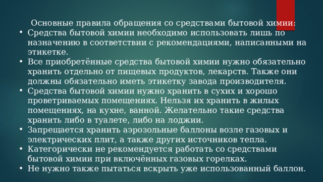 Основные правила обращения со средствами бытовой химии: Средства бытовой химии необходимо использовать лишь по назначению в соответствии с рекомендациями, написанными на этикетке. Все приобретённые средства бытовой химии нужно обязательно хранить отдельно от пищевых продуктов, лекарств. Также они должны обязательно иметь этикетку завода производителя. Средства бытовой химии нужно хранить в сухих и хорошо проветриваемых помещениях. Нельзя их хранить в жилых помещениях, на кухне, ванной. Желательно такие средства хранить либо в туалете, либо на лоджии. Запрещается хранить аэрозольные баллоны возле газовых и электрических плит, а также других источников тепла. Категорически не рекомендуется работать со средствами бытовой химии при включённых газовых горелках. Не нужно также пытаться вскрыть уже использованный баллон. 