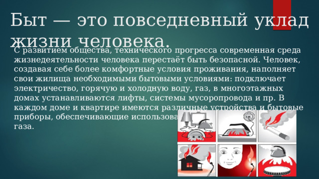 Быт — это повседневный уклад жизни человека. С развитием общества, технического прогресса современная среда жизнедеятельности человека перестаёт быть безопасной. Человек, создавая себе более комфортные условия проживания, наполняет свои жилища необходимыми бытовыми условиями: подключает электричество, горячую и холодную воду, газ, в многоэтажных домах устанавливаются лифты, системы мусоропровода и пр. В каждом доме и квартире имеются различные устройства и бытовые приборы, обеспечивающие использование воды, электричества и газа. 
