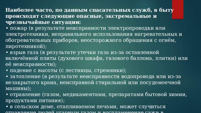 Наиболее часто, по данным спасательных служб, в быту происходят следующие опасные, экстремальные и чрезвычайные ситуации: • пожар (в результате неисправности электропроводки или электротехники, неправильного использования нагревательных и обогревательных приборов, неосторожного обращения с огнём, пиротехникой); • взрыв газа (в результате утечки газа из-за оставленной включённой плиты (духового шкафа, газового баллона, плитки) или её неисправности); • падение с высоты (с лестницы, стремянки); • затопление (в результате неисправности водопровода или из-за незакрытого крана, неисправной стиральной или посудомоечной машины); • отравление (газом, медикаментами, препаратами бытовой химии, продуктами питания); • в сельском доме, отапливаемом печами, может случиться отравление людей угарным газом и воспламенение сажи в дымоходах; • поражение электрическим током (вследствие нарушения правил безопасности и пользования электроприборами и электрооборудованием); 