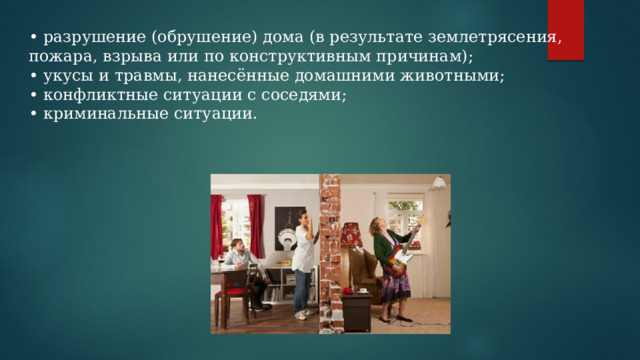 • разрушение (обрушение) дома (в результате землетрясения, пожара, взрыва или по конструктивным причинам); • укусы и травмы, нанесённые домашними животными; • конфликтные ситуации с соседями; • криминальные ситуации. 