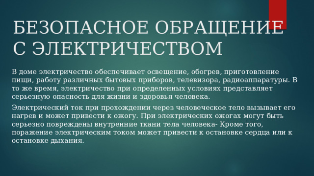 БЕЗОПАСНОЕ ОБРАЩЕНИЕ С ЭЛЕКТРИЧЕСТВОМ В доме электричество обеспечивает освещение, обогрев, приготовление пищи, работу различных бытовых приборов, телевизора, радиоаппаратуры. В то же время, электричество при определенных условиях представляет серьезную опасность для жизни и здоровья человека. Электрический ток при прохождении через человеческое тело вызывает его нагрев и может привести к ожогу. При электрических ожогах могут быть серьезно повреждены внутренние ткани тела человека- Кроме того, поражение электрическим током может привести к остановке сердца или к остановке дыхания. 
