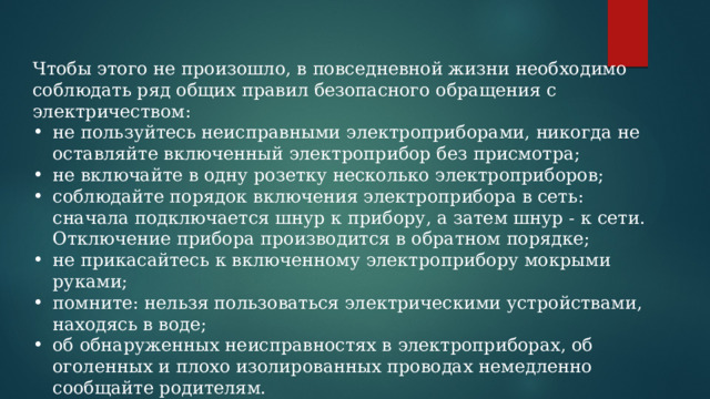 Чтобы этого не произошло, в повседневной жизни необходимо соблюдать ряд общих правил безопасного обращения с электричеством: не пользуйтесь неисправными электроприборами, никогда не оставляйте включенный электроприбор без присмотра; не включайте в одну розетку несколько электроприборов; соблюдайте порядок включения электроприбора в сеть: сначала подключается шнур к прибору, а затем шнур - к сети. Отключение прибора производится в обратном порядке; не прикасайтесь к включенному электроприбору мокрыми руками; помните: нельзя пользоваться электрическими устройствами, находясь в воде; об обнаруженных неисправностях в электроприборах, об оголенных и плохо изолированных проводах немедленно сообщайте родителям. 