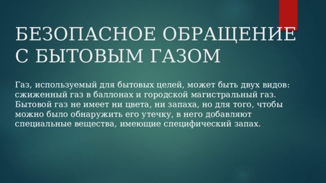 БЕЗОПАСНОЕ ОБРАЩЕНИЕ С БЫТОВЫМ ГАЗОМ Газ, используемый для бытовых целей, может быть двух видов: сжиженный газ в баллонах и городской магистральный газ. Бытовой газ не имеет ни цвета, ни запаха, но для того, чтобы можно было обнаружить его утечку, в него добавляют специальные вещества, имеющие специфический запах. 