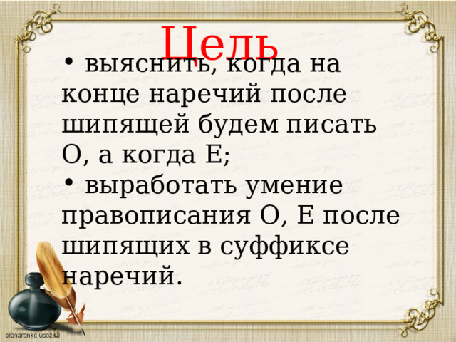 в ыяснить, когда на конце наречий после шипящей будем писать О, а когда Е;  выработать умение правописания О, Е после шипящих в суффиксе наречий.  Цель  