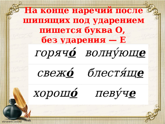 На конце наречий после шипящих под ударением пишется буква О,  без ударения — Е горяч о́ волну́ющ е свеж о́ блестя́щ е хорош о́ певу́ч е 