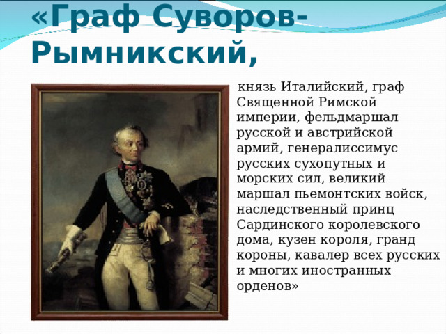 «Граф Суворов-Рымникский,  князь Италийский, граф Священной Римской империи, фельдмаршал русской и австрийской армий, генералиссимус русских сухопутных и морских сил, великий маршал пьемонтских войск, наследственный принц Сардинского королевского дома, кузен короля, гранд короны, кавалер всех русских и многих иностранных орденов» 
