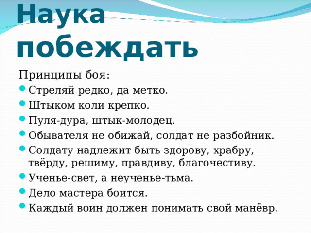 Наука побеждать Принципы боя: Стреляй редко, да метко. Штыком коли крепко. Пуля-дура, штык-молодец. Обывателя не обижай, солдат не разбойник. Солдату надлежит быть здорову, храбру, твёрду, решиму, правдиву, благочестиву. Ученье-свет, а неученье-тьма. Дело мастера боится. Каждый воин должен понимать свой манёвр.  